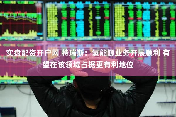 实盘配资开户网 特瑞斯：氢能源业务开展顺利 有望在该领域占据更有利地位