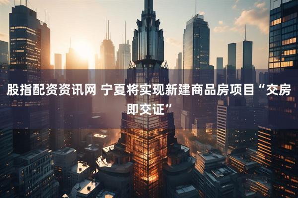 股指配资资讯网 宁夏将实现新建商品房项目“交房即交证”
