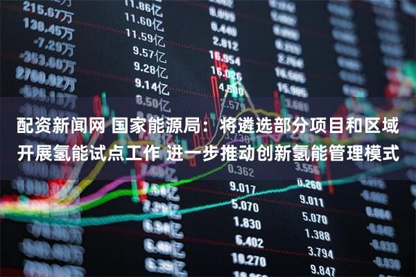 配资新闻网 国家能源局：将遴选部分项目和区域开展氢能试点工作 进一步推动创新氢能管理模式