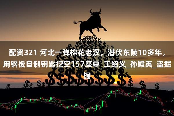 配资321 河北一弹棉花老汉，潜伏东陵10多年，用钢板自制钥匙挖空157座墓_王绍义_孙殿英_盗掘