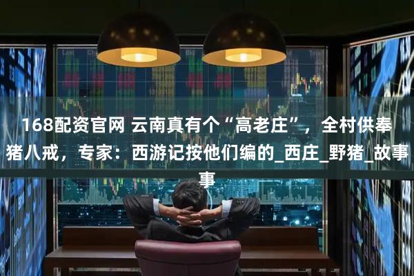 168配资官网 云南真有个“高老庄”，全村供奉猪八戒，专家：西游记按他们编的_西庄_野猪_故事