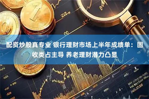 配资炒股真专业 银行理财市场上半年成绩单：固收类占主导 养老理财潜力凸显
