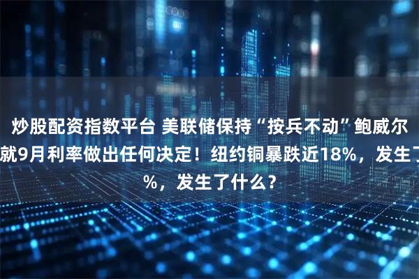 炒股配资指数平台 美联储保持“按兵不动”鲍威尔：尚未就9月利率做出任何决定！纽约铜暴跌近18%，发生了什么？