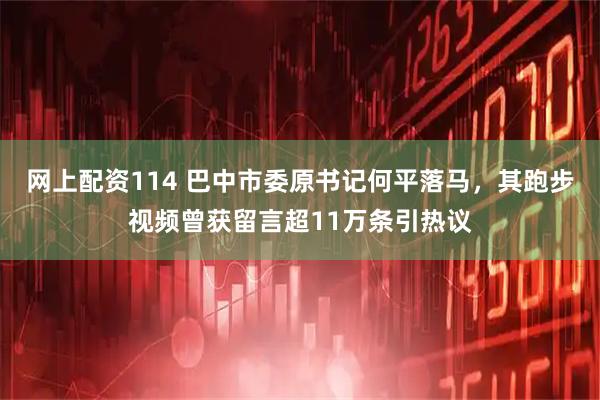 网上配资114 巴中市委原书记何平落马，其跑步视频曾获留言超11万条引热议