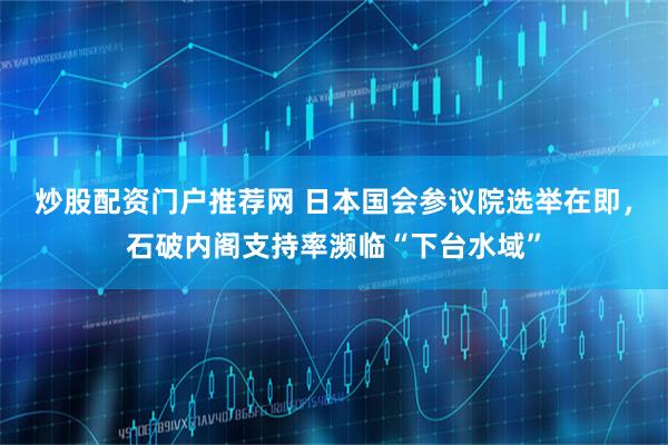 炒股配资门户推荐网 日本国会参议院选举在即，石破内阁支持率濒临“下台水域”
