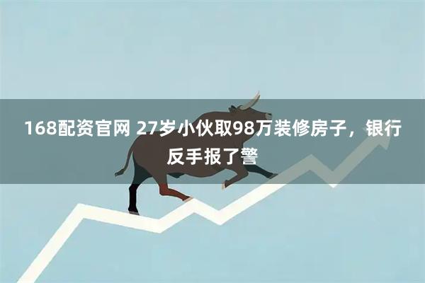 168配资官网 27岁小伙取98万装修房子，银行反手报了警
