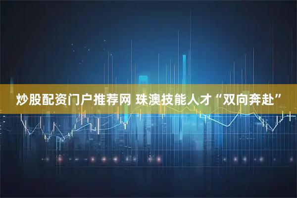 炒股配资门户推荐网 珠澳技能人才“双向奔赴”