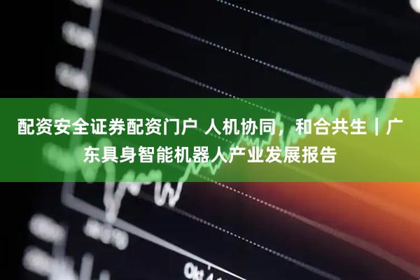 配资安全证券配资门户 人机协同，和合共生｜广东具身智能机器人产业发展报告