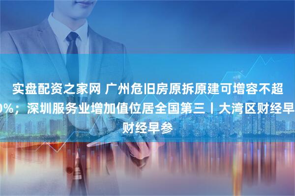 实盘配资之家网 广州危旧房原拆原建可增容不超30%；深圳服务业增加值位居全国第三丨大湾区财经早参