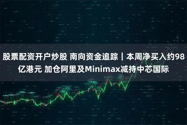 股票配资开户炒股 南向资金追踪｜本周净买入约98亿港元 加仓阿里及Minimax减持中芯国际