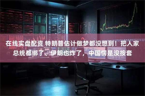 在线实盘配资 特朗普估计做梦都没想到！把人家总统都绑了、伊朗也炸了，中国愣是没按套