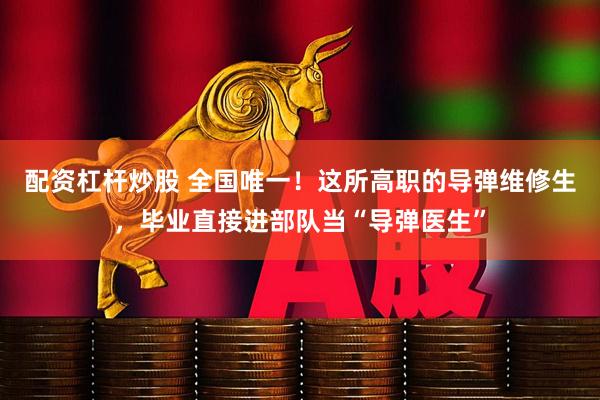 配资杠杆炒股 全国唯一！这所高职的导弹维修生，毕业直接进部队当“导弹医生”